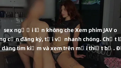 sex người lớn không che Xem phim JAV online miễn phí không cần đăng ký, tải về nhanh chóng. Chất lượng HD, dễ dàng tìm kiếm và xem trên mọi thiết bị. Đặc biệt, không quảng cáo làm phiền.