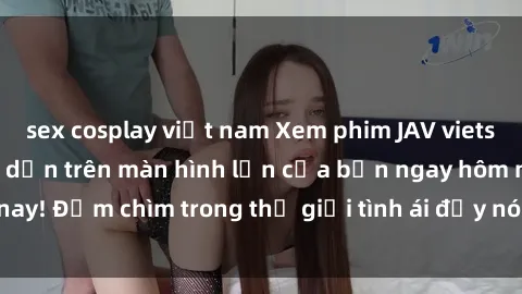 sex cosplay việt nam Xem phim JAV vietsub mới nhất và hấp dẫn trên màn hình lớn của bạn ngay hôm nay! Đắm chìm trong thế giới tình ái đầy nóng bỏng và kích thích.
