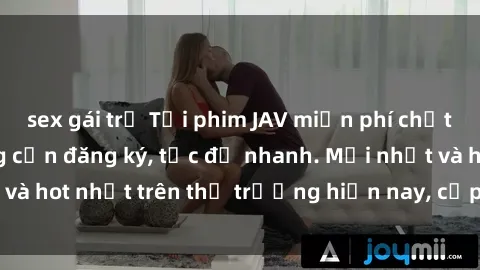 sex gái trẻ Tải phim JAV miễn phí chất lượng cao, không cần đăng ký, tốc độ nhanh. Mới nhất và hot nhất trên thị trường hiện nay, cập nhật hàng ngày.