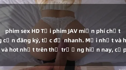 phim sex HD Tải phim JAV miễn phí chất lượng cao, không cần đăng ký, tốc độ nhanh. Mới nhất và hot nhất trên thị trường hiện nay, cập nhật hàng ngày.