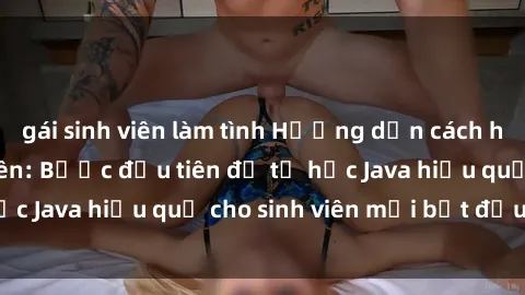 gái sinh viên làm tình Hướng dẫn cách học Java cho sinh viên: Bước đầu tiên để tự học Java hiệu quả cho sinh viên mới bắt đầu là gì?