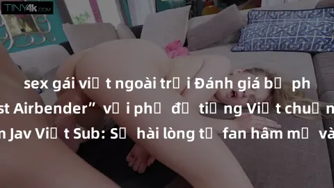 sex gái việt ngoài trời Đánh giá bộ phim “Avatar: The Last Airbender” với phụ đề tiếng Việt chuẩn chỉnh từ nhóm Jav Việt Sub: Sự hài lòng từ fan hâm mộ và những điểm đáng chú ý trong bộ phim.