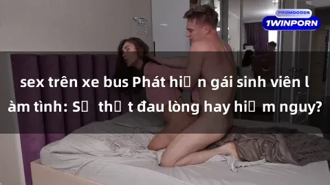 sex trên xe bus Phát hiện gái sinh viên làm tình: Sự thật đau lòng hay hiểm nguy?
