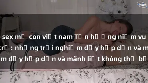 sex mẹ con việt nam Tận hưởng niềm vui của sex với gái trẻ: những trải nghiệm đầy hấp dẫn và mãnh liệt không thể bỏ lỡ