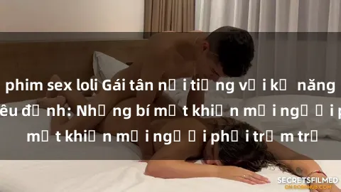 phim sex loli Gái tân nổi tiếng với kỹ năng 'làm tình' siêu đỉnh: Những bí mật khiến mọi người phải trầm trồ