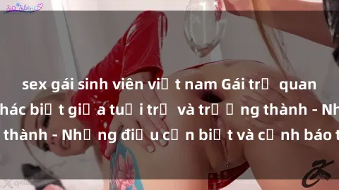 sex gái sinh viên việt nam Gái trẻ quan hệ: Mối quan hệ khác biệt giữa tuổi trẻ và trưởng thành - Những điều cần biết và cảnh báo từ chuyên gia
