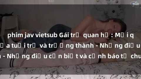 phim jav vietsub Gái trẻ quan hệ: Mối quan hệ khác biệt giữa tuổi trẻ và trưởng thành - Những điều cần biết và cảnh báo từ chuyên gia