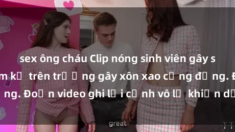 sex ông cháu Clip nóng sinh viên gây sốc: Hành động cấm kỵ trên trường gây xôn xao cộng đồng. Đoạn video ghi lại cảnh vô lễ khiến dư luận bức xúc.