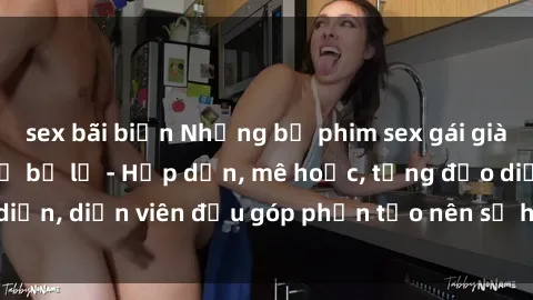 sex bãi biển Những bộ phim sex gái già đỉnh cao không thể bỏ lỡ - Hấp dẫn, mê hoặc, từng đạo diễn, diễn viên đều góp phần tạo nên sự hấp dẫn, kích thích.