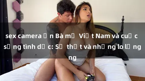 sex camera ẩn Bà mẹ Việt Nam và cuộc sống tình dục: Sự thật và những lo lắng
