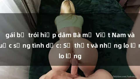 gái bị trói hiếp dâm Bà mẹ Việt Nam và cuộc sống tình dục: Sự thật và những lo lắng