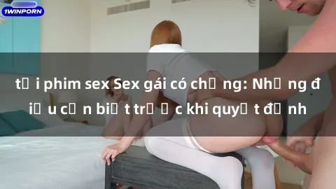 tải phim sex Sex gái có chồng: Những điều cần biết trước khi quyết định