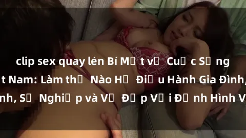 clip sex quay lén Bí Mật về Cuộc Sống Của Các MILF Việt Nam: Làm thế Nào Họ Điều Hành Gia Đình, Sự Nghiệp và Vẻ Đẹp Với Định Hình Văn Hóa Đương Đại