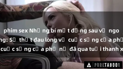 phim sex Những bí mật đằng sau vẻ ngoài gái già dâm đãng: Sự thật đau lòng về cuộc sống của phụ nữ đã qua tuổi thanh xuân