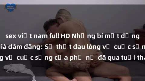 sex việt nam full HD Những bí mật đằng sau vẻ ngoài gái già dâm đãng: Sự thật đau lòng về cuộc sống của phụ nữ đã qua tuổi thanh xuân