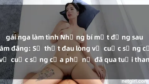 gái nga làm tình Những bí mật đằng sau vẻ ngoài gái già dâm đãng: Sự thật đau lòng về cuộc sống của phụ nữ đã qua tuổi thanh xuân