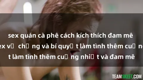 sex quán cà phê cách kích thích đam mê trong hôn nhân: Sex vợ chồng và bí quyết làm tình thêm cuồng nhiệt và đam mê