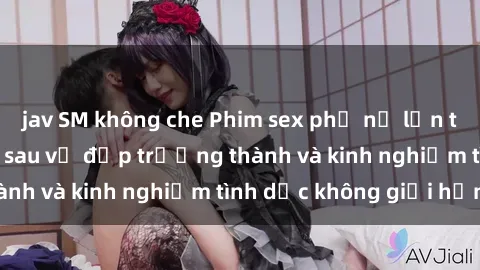 jav SM không che Phim sex phụ nữ lớn tuổi: Sức hút đằng sau vẻ đẹp trưởng thành và kinh nghiệm tình dục không giới hạn