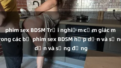 phim sex BDSM Trải nghiệm cảm giác mới lạ trong các bộ phim sex BDSM hấp dẫn và sống động