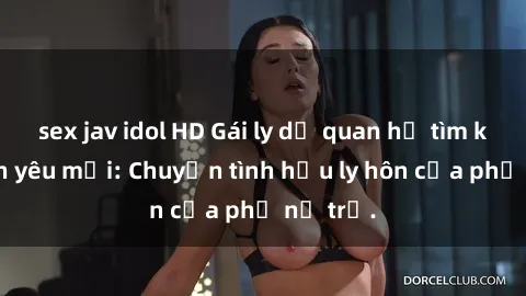 sex jav idol HD Gái ly dị quan hệ tìm kiếm tình yêu mới: Chuyện tình hậu ly hôn của phụ nữ trẻ.