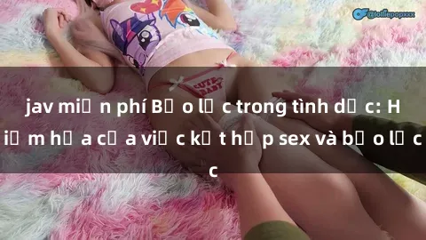 jav miễn phí Bạo lực trong tình dục: Hiểm họa của việc kết hợp sex và bạo lực