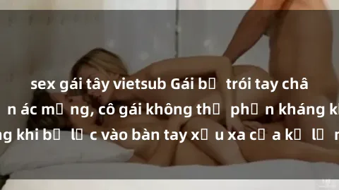 sex gái tây vietsub Gái bị trói tay chân, bất lực trong cơn ác mộng, cô gái không thể phản kháng khi bị lạc vào bàn tay xấu xa của kẻ lạ mặt muốn làm tình.