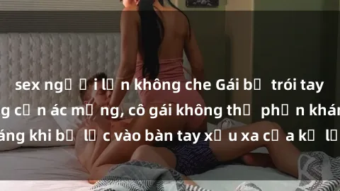 sex người lớn không che Gái bị trói tay chân, bất lực trong cơn ác mộng, cô gái không thể phản kháng khi bị lạc vào bàn tay xấu xa của kẻ lạ mặt muốn làm tình.