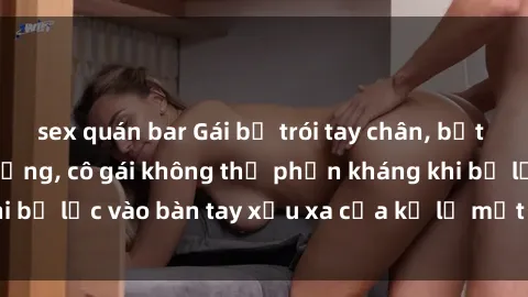 sex quán bar Gái bị trói tay chân, bất lực trong cơn ác mộng, cô gái không thể phản kháng khi bị lạc vào bàn tay xấu xa của kẻ lạ mặt muốn làm tình.