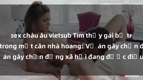 sex châu âu vietsub Tìm thấy gái bị trói và bị hiếp dâm trong một căn nhà hoang: Vụ án gây chấn động xã hội đang được điều tra vào.