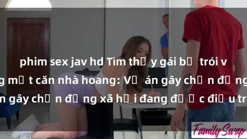 phim sex jav hd Tìm thấy gái bị trói và bị hiếp dâm trong một căn nhà hoang: Vụ án gây chấn động xã hội đang được điều tra vào.