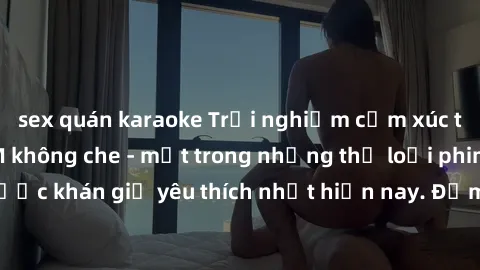 sex quán karaoke Trải nghiệm cảm xúc thăng hoa với jav SM không che - một trong những thể loại phim người lớn được khán giả yêu thích nhất hiện nay. Đảm bảo đem lại sự hấp dẫn, kích thích tối đa cho n