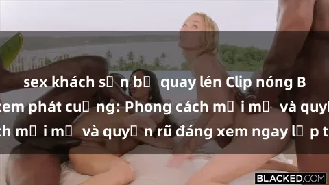 sex khách sạn bị quay lén Clip nóng BDSM khiến người xem phát cuồng: Phong cách mới mẻ và quyến rũ đáng xem ngay lập tức!