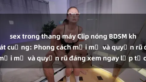 sex trong thang máy Clip nóng BDSM khiến người xem phát cuồng: Phong cách mới mẻ và quyến rũ đáng xem ngay lập tức!