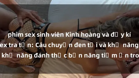 phim sex sinh viên Kinh hoàng và đầy kích thích với phim sex tra tấn: Câu chuyện đen tối và khả năng đánh thức bản năng tiềm ẩn trong con người
