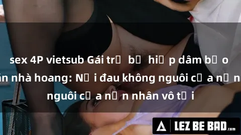 sex 4P vietsub Gái trẻ bị hiếp dâm bạo lực trong căn nhà hoang: Nỗi đau không nguôi của nạn nhân vô tội