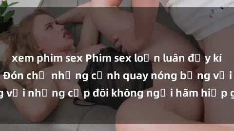 xem phim sex Phim sex loạn luân đầy kích thích không che - Đón chờ những cảnh quay nóng bỏng với những cặp đôi không ngại hãm hiếp gia đình trong lòng