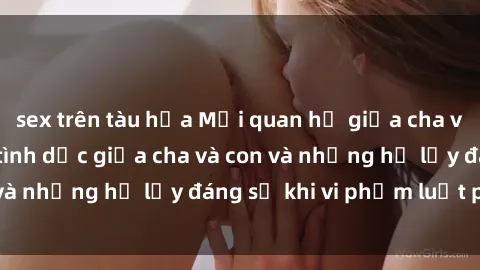 sex trên tàu hỏa Mối quan hệ giữa cha và con: Sự thật về tình dục giữa cha và con và những hệ lụy đáng sợ khi vi phạm luật pháp.