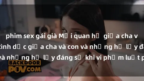 phim sex gái già Mối quan hệ giữa cha và con: Sự thật về tình dục giữa cha và con và những hệ lụy đáng sợ khi vi phạm luật pháp.