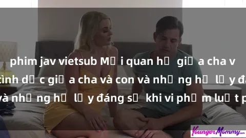 phim jav vietsub Mối quan hệ giữa cha và con: Sự thật về tình dục giữa cha và con và những hệ lụy đáng sợ khi vi phạm luật pháp.