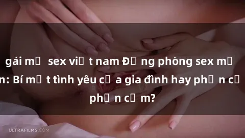 gái mỹ sex việt nam Động phòng sex mẹ con: Bí mật tình yêu của gia đình hay phản cảm?