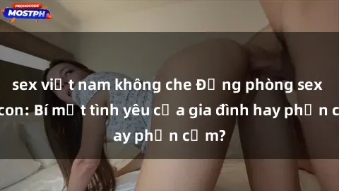 sex việt nam không che Động phòng sex mẹ con: Bí mật tình yêu của gia đình hay phản cảm?
