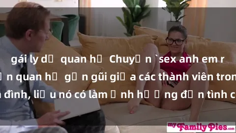 gái ly dị quan hệ Chuyện `sex anh em ruột` - Đề cập đến quan hệ gần gũi giữa các thành viên trong gia đình, liệu nó có làm ảnh hưởng đến tình cảm gia đình hay không?