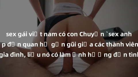 sex gái việt nam có con Chuyện `sex anh em ruột` - Đề cập đến quan hệ gần gũi giữa các thành viên trong gia đình, liệu nó có làm ảnh hưởng đến tình cảm gia đình hay không?