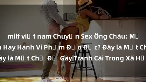 milf việt nam Chuyện Sex Ông Cháu: Mối Quan Hệ Gia Đình Hay Hành Vi Phạm Đạo Đức? Đây là Một Chủ Đề Gây Tranh Cãi Trong Xã Hội Hiện Nay.