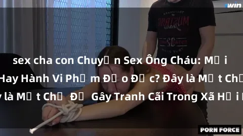 sex cha con Chuyện Sex Ông Cháu: Mối Quan Hệ Gia Đình Hay Hành Vi Phạm Đạo Đức? Đây là Một Chủ Đề Gây Tranh Cãi Trong Xã Hội Hiện Nay.