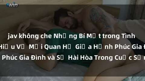 jav không che Những Bí Mật trong Tình Dục Gia Đình: Tìm Hiểu Về Mối Quan Hệ Giữa Hạnh Phúc Gia Đình và Sự Hài Hòa Trong Cuộc Sống Tình Dục