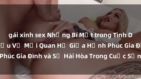 gái xinh sex Những Bí Mật trong Tình Dục Gia Đình: Tìm Hiểu Về Mối Quan Hệ Giữa Hạnh Phúc Gia Đình và Sự Hài Hòa Trong Cuộc Sống Tình Dục