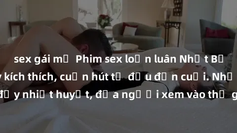 sex gái mỹ Phim sex loạn luân Nhật Bản: Hành động đầy kích thích, cuốn hút từ đầu đến cuối. Những cảnh quay đầy nhiệt huyết, đưa người xem vào thế giới độc đáo của tình thân. Đừng bỏ lỡ!
