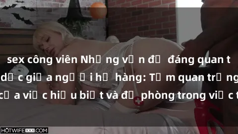 sex công viên Những vấn đề đáng quan tâm về quan hệ tình dục giữa người họ hàng: Tầm quan trọng của việc hiểu biết và đề phòng trong việc tiếp xúc trong gia đình.