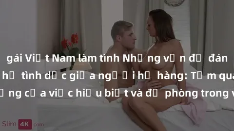 gái Việt Nam làm tình Những vấn đề đáng quan tâm về quan hệ tình dục giữa người họ hàng: Tầm quan trọng của việc hiểu biết và đề phòng trong việc tiếp xúc trong gia đình.